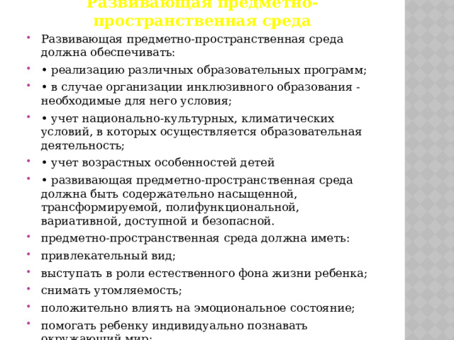 Развивающая предметно-пространственная среда Развивающая предметно-пространственная среда должна обеспечивать: • реализацию различных образовательных программ; • в случае организации инклюзивного образования - необходимые для него условия; • учет национально-культурных, климатических условий, в которых осуществляется образовательная деятельность; • учет возрастных особенностей детей • развивающая предметно-пространственная среда должна быть содержательно насыщенной, трансформируемой, полифункциональной, вариативной, доступной и безопасной. предметно-пространственная среда должна иметь: привлекательный вид; выступать в роли естественного фона жизни ребенка; снимать утомляемость; положительно влиять на эмоциональное состояние; помогать ребенку индивидуально познавать окружающий мир; давать возможность ребенку заниматься самостоятельной деятельностью. 