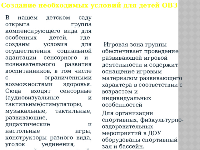 Создание необходимых условий для детей ОВЗ В нашем детском саду открыта группа компенсирующего вида для особенных детей, где  созданы условия для осуществления социальной адаптации сенсорного и   познавательного развития воспитанников, в том числе с ограниченными возможностями здоровья. Сюда входят сенсорные (аудиовизуальные и тактильные)стимуляторы,   музыкальные, тактильные, развивающие, дидактические и настольные игры, конструкторы разного вида, уголок уединения, кукольный, пальчиковый, настольный театр, материал для патриотического воспитания, уголок природы и экспериментирования.  Игровая зона группы обеспечивает проведение развивающей игровой деятельности и содержит оснащение игровым материалом развивающего характера в соответствии с возрастом и индивидуальных особенностей  Для организации спортивных, физкультурно-оздоровительных мероприятий в ДОУ оборудованы спортивный зал и бассейн. 