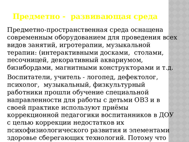 Предметно - развивающая среда Предметно-пространственная среда оснащена современным оборудованием для проведения всех видов занятий, игротерапии, музыкальной терапии: (интерактивными досками, столами, песочницей, декоративный аквариумом, бизибордами, магнитными конструкторами и т.д. Воспитатели, учитель - логопед, дефектолог,  психолог, музыкальный, физкультурный работники прошли обучение специальной направленности для работы с детьми ОВЗ и в своей практике используют приёмы коррекционной педагогики воспитанников в ДОУ с целью коррекции недостатков их психофизиологического развития и элементами здоровье сберегающих технологий. Потому что именно педагог является основной фигурой при реализации на практике основных нововведений. 
