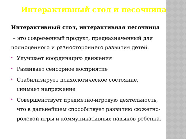 Интерактивный стол и песочница Интерактивный стол, интерактивная песочница  – это современный продукт, предназначенный для полноценного и разностороннего развития детей. Улучшает координацию движения Развивает сенсорное восприятие Стабилизирует психологическое состояние, снимает напряжение Совершенствует предметно-игровую деятельность, что в дальнейшем способствует развитию сюжетно-ролевой игры и коммуникативных навыков ребенка. 