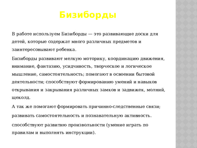 Бизиборды В работе используем Бизиборды — это развивающие доски для детей, которые содержат много различных предметов и заинтересовывают ребенка. Бизиборды развивают мелкую моторику, координацию движения, внимание, фантазию, усидчивость, творческое и логическое мышление, самостоятельность; помогают в освоении бытовой деятельности; способствуют формированию умений и навыков открывания и закрывания различных замков и задвижек, молний, щеколд. А так же помогают формировать причинно-следственные связи; развивать самостоятельность и познавательную активность. способствуют развитию произвольности (умение играть по правилам и выполнять инструкции). 