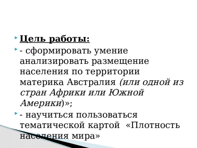 Цель работы: - сформировать умение анализировать размещение населения по территории материка Австралия (или одной из стран Африки или Южной Америки )»; - научиться пользоваться тематической картой «Плотность населения мира»   