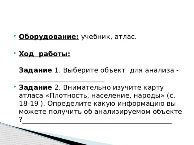 Оборудование: учебник, атлас.   Ход работы:   Задание 1. Выберите объект для анализа - _________________________ Задание 2. Внимательно изучите карту атласа «Плотность, население, народы» (с. 18-19 ). Определите какую информацию вы можете получить об анализируемом объекте ?____________________________________________ 
