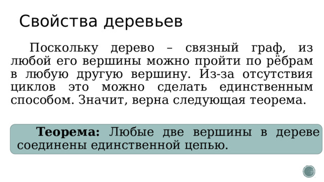 Свойства деревьев Поскольку дерево – связный граф, из любой его вершины можно пройти по рёбрам в любую другую вершину. Из-за отсутствия циклов это можно сделать единственным способом. Значит, верна следующая теорема. Теорема: Любые две вершины в дереве соединены единственной цепью. 