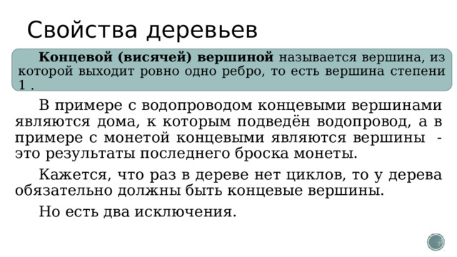 Свойства деревьев Концевой (висячей) вершиной называется вершина, из которой выходит ровно одно ребро, то есть вершина степени 1 . В примере с водопроводом концевыми вершинами являются дома, к которым подведён водопровод, а в примере с монетой концевыми являются вершины - это результаты последнего броска монеты. Кажется, что раз в дереве нет циклов, то у дерева обязательно должны быть концевые вершины. Но есть два исключения. 