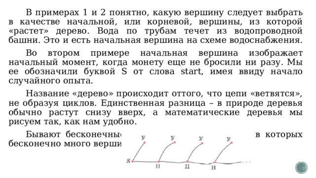В примерах 1 и 2 понятно, какую вершину следует выбрать в качестве начальной, или корневой, вершины, из которой «растет» дерево. Вода по трубам течет из водопроводной башни. Это и есть начальная вершина на схеме водоснабжения. Во втором примере начальная вершина изображает начальный момент, когда монету еще не бросили ни разу. Мы ее обозначили буквой S от слова start, имея ввиду начало случайного опыта. Название «дерево» происходит оттого, что цепи «ветвятся», не образуя циклов. Единственная разница – в природе деревья обычно растут снизу вверх, а математические деревья мы рисуем так, как нам удобно. Бывают бесконечные деревья, то есть деревья, в которых бесконечно много вершин и рёбер. 
