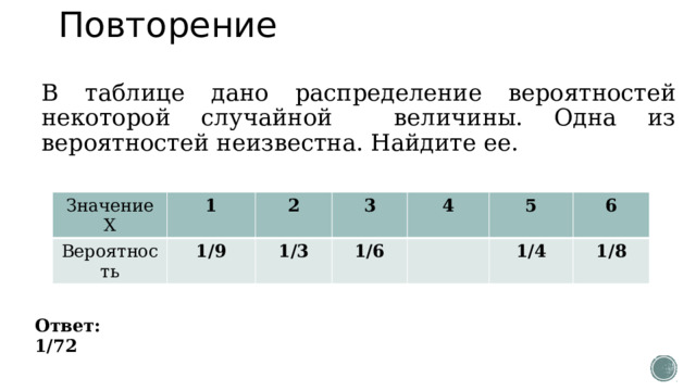 Повторение В таблице дано распределение вероятностей некоторой случайной величины. Одна из вероятностей неизвестна. Найдите ее. Значение Х Вероятность 1 2 1/9 3 1/3 4 1/6 5 6 1/4 1/8 Ответ: 1/72 
