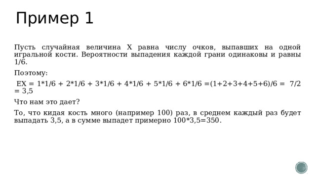 Пример 1 Пусть случайная величина Х равна числу очков, выпавших на одной игральной кости. Вероятности выпадения каждой грани одинаковы и равны 1/6. Поэтому:  ЕХ = 1*1/6 + 2*1/6 + 3*1/6 + 4*1/6 + 5*1/6 + 6*1/6 =(1+2+3+4+5+6)/6 = 7/2 = 3,5 Что нам это дает? То, что кидая кость много (например 100) раз, в среднем каждый раз будет выпадать 3,5, а в сумме выпадет примерно 100*3,5=350. 