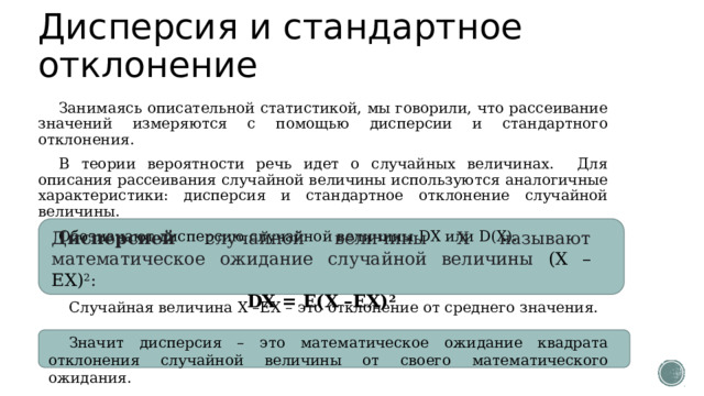 Дисперсия и стандартное отклонение Занимаясь описательной статистикой, мы говорили, что рассеивание значений измеряются с помощью дисперсии и стандартного отклонения. В теории вероятности речь идет о случайных величинах. Для описания рассеивания случайной величины используются аналогичные характеристики: дисперсия и стандартное отклонение случайной величины. Обозначают дисперсию случайной величины DX или D(X). Дисперсией случайной величины Х называют математическое ожидание случайной величины (Х –ЕХ) 2 : DX = Е(Х –ЕХ) 2 Случайная величина Х –ЕХ – это отклонение от среднего значения. Значит дисперсия – это математическое ожидание квадрата отклонения случайной величины от своего математического ожидания. 