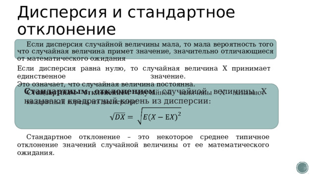 Дисперсия и стандартное отклонение Если дисперсия случайной величины мала, то мала вероятность того что случайная величина примет значение, значительно отличающиеся от математического ожидания Если дисперсия равна нулю, то случайная величина Х принимает единственное значение.  Это означает, что случайная величина постоянна. Стандартным отклонением случайной величины Х называют квадратный корень из дисперсии:   Стандартное отклонение – это некоторое среднее типичное отклонение значений случайной величины от ее математического ожидания. 