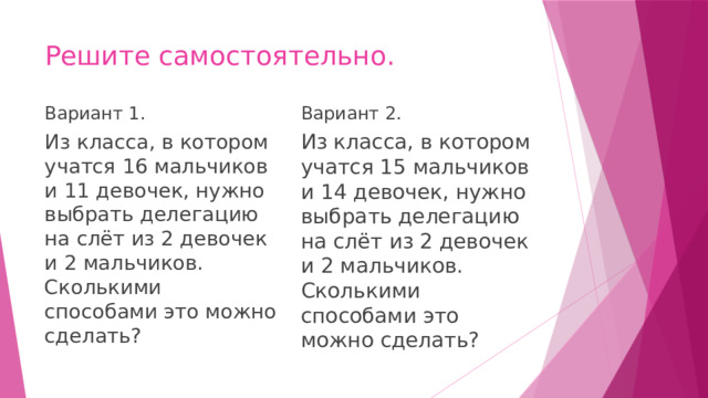 Решите самостоятельно. Вариант 2. Вариант 1. Из класса, в котором учатся 16 мальчиков и 11 девочек, нужно выбрать делегацию на слёт из 2 девочек и 2 мальчиков. Сколькими способами это можно сделать? Из класса, в котором учатся 15 мальчиков и 14 девочек, нужно выбрать делегацию на слёт из 2 девочек и 2 мальчиков. Сколькими способами это можно сделать? 