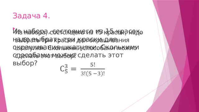 Задача 4. Из набора, состоящего из 15 красок, надо выбрать три краски для окрашивания шкатулки. Сколькими способами можно сделать этот выбор?   