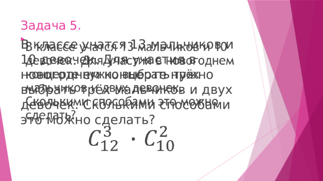 Задача 5. В классе учатся 13 мальчиков и 10 девочек. Для участия в новогоднем концерте нужно выбрать трёх мальчиков и двух девочек. Сколькими способами это можно сделать?   