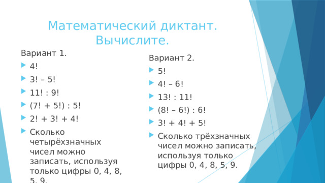 Математический диктант.  Вычислите. Вариант 1. 4! 3! – 5! 11! : 9! (7! + 5!) : 5! 2! + 3! + 4! Сколько четырёхзначных чисел можно записать, используя только цифры 0, 4, 8, 5, 9. Вариант 2. 5! 4! – 6! 13! : 11! (8! – 6!) : 6! 3! + 4! + 5! Сколько трёхзначных чисел можно записать, используя только цифры 0, 4, 8, 5, 9. 