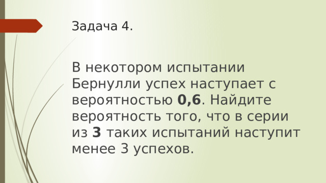Задача 4. В некотором испытании Бернулли успех наступает с вероятностью 0,6 . Найдите вероятность того, что в серии из 3 таких испытаний наступит менее 3 успехов. 