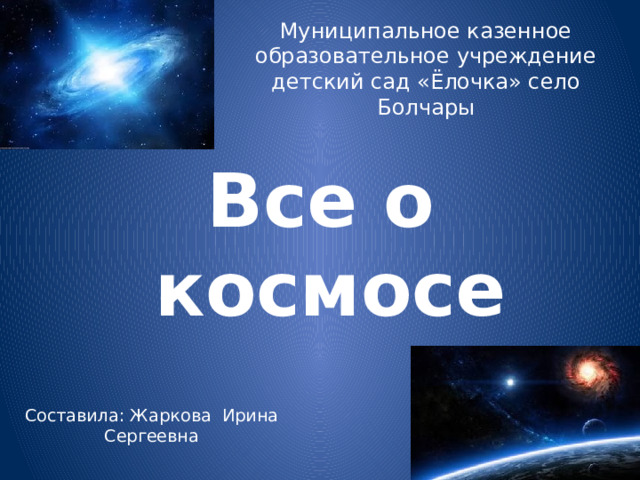 Муниципальное казенное образовательное учреждение детский сад «Ёлочка» село Болчары Все о космосе Составила: Жаркова Ирина Сергеевна   