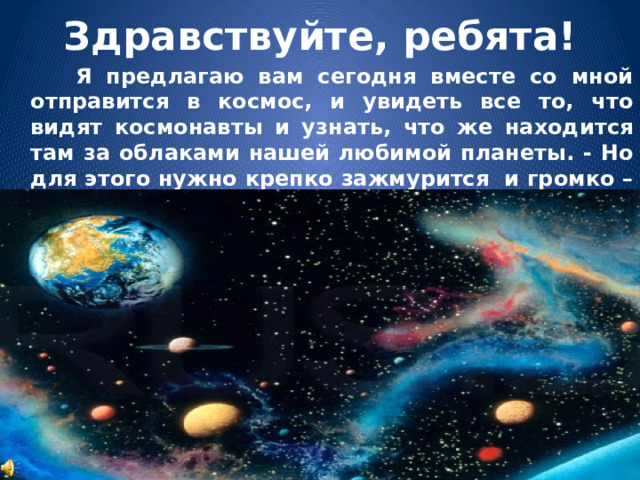 Здравствуйте, ребята!  Я предлагаю вам сегодня вместе со мной отправится в космос, и увидеть все то, что видят космонавты и узнать, что же находится там за облаками нашей любимой планеты. - Но для этого нужно крепко зажмурится  и громко – громко сказать поехали! Три, четыре! 