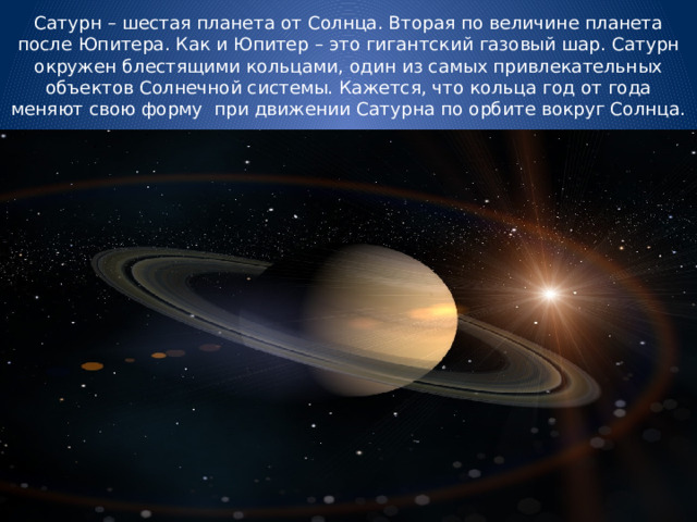 Сатурн – шестая планета от Солнца. Вторая по величине планета после Юпитера. Как и Юпитер – это гигантский газовый шар. Сатурн окружен блестящими кольцами, один из самых привлекательных объектов Солнечной системы. Кажется, что кольца год от года меняют свою форму при движении Сатурна по орбите вокруг Солнца. 
