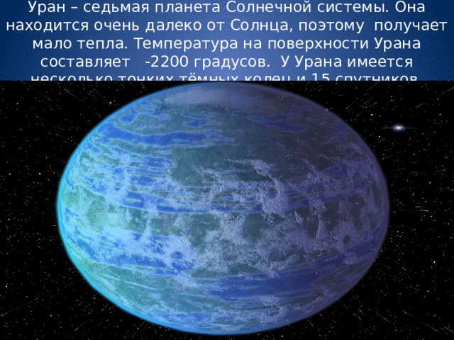 Уран – седьмая планета Солнечной системы. Она находится очень далеко от Солнца, поэтому получает мало тепла. Температура на поверхности Урана составляет -2200 градусов. У Урана имеется несколько тонких тёмных колец и 15 спутников. 
