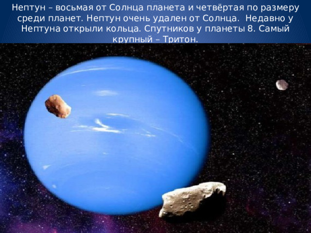 Нептун – восьмая от Солнца планета и четвёртая по размеру среди планет. Нептун очень удален от Солнца. Недавно у Нептуна открыли кольца. Спутников у планеты 8. Самый крупный – Тритон. 