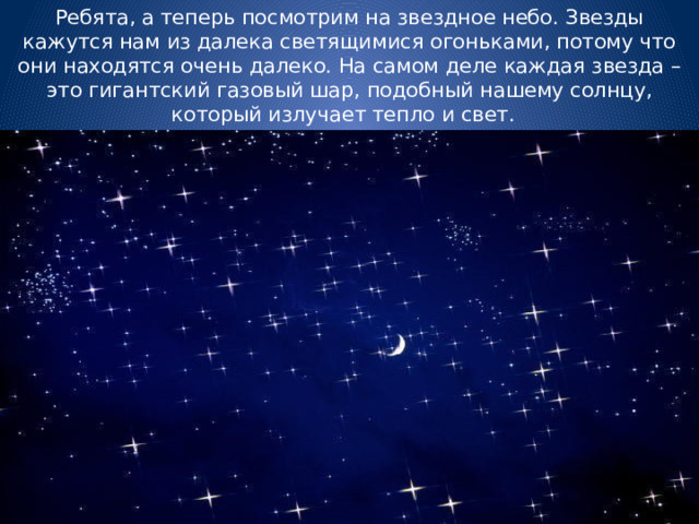 Ребята, а теперь посмотрим на звездное небо. Звезды кажутся нам из далека светящимися огоньками, потому что они находятся очень далеко. На самом деле каждая звезда – это гигантский газовый шар, подобный нашему солнцу, который излучает тепло и свет. 