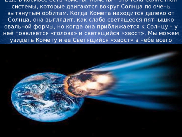 Еще в космосе есть кометы. Кометы – это тела Солнечной системы, которые двигаются вокруг Солнца по очень вытянутым орбитам. Когда Комета находится далеко от Солнца, она выглядит, как слабо светящееся пятнышко овальной формы, но когда она приближается к Солнцу – у неё появляется «голова» и светящийся «хвост». Мы можем увидеть Комету и ее Светящийся «хвост» в небе всего несколько раз в столетие. 