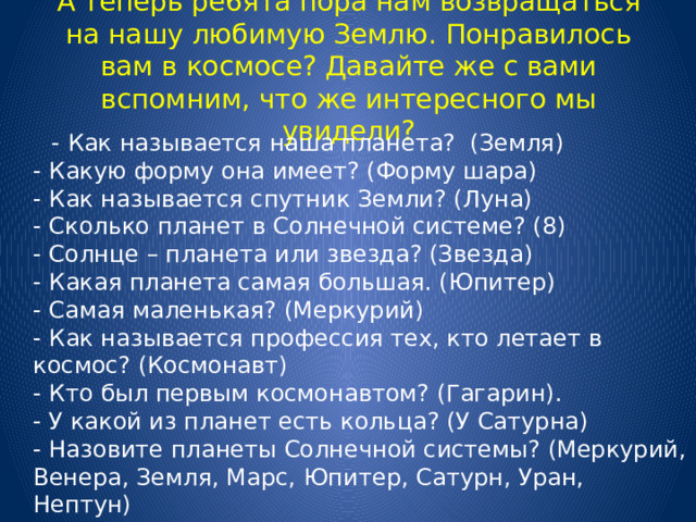 А теперь ре6ята пора нам возвращаться на нашу любимую Землю. Понравилось вам в космосе? Давайте же с вами вспомним, что же интересного мы увидели?  - Как называется наша планета? (Земля)  - Какую форму она имеет? (Форму шара)  - Как называется спутник Земли? (Луна)  - Сколько планет в Солнечной системе? (8)  - Солнце – планета или звезда? (Звезда)  - Какая планета самая большая. (Юпитер)  - Самая маленькая? (Меркурий)  - Как называется профессия тех, кто летает в космос? (Космонавт)  - Кто был первым космонавтом? (Гагарин).  - У какой из планет есть кольца? (У Сатурна)  - Назовите планеты Солнечной системы? (Меркурий, Венера, Земля, Марс, Юпитер, Сатурн, Уран, Нептун)     
