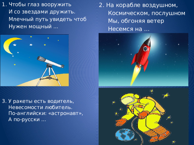 2. На корабле воздушном, 1. Чтобы глаз вооружить  И со звездами дружить.  Космическом, послушном  Млечный путь увидеть чтоб  Мы, обгоняя ветер  Нужен мощный …  Несемся на … 3. У ракеты есть водитель,  Невесомости любитель.  По-английски: «астронавт»,  А по-русски … 