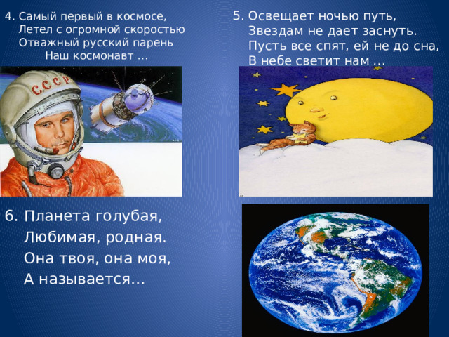 4. Самый первый в космосе, Летел с огромной скоростью  Отважный русский парень  Наш космонавт …   5. Освещает ночью путь,  Звездам не дает заснуть.  Пусть все спят, ей не до сна,  В небе светит нам … 6. Планета голубая,  Любимая, родная.  Она твоя, она моя,  А называется… 
