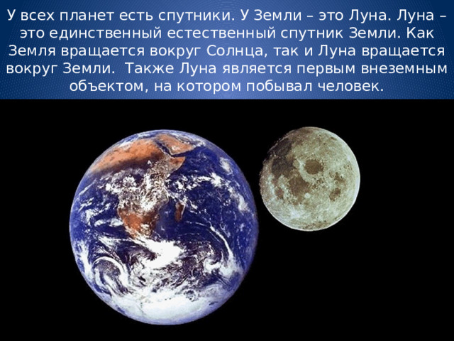 У всех планет есть спутники. У Земли – это Луна. Луна – это единственный естественный спутник Земли. Как Земля вращается вокруг Солнца, так и Луна вращается вокруг Земли. Также Луна является первым внеземным объектом, на котором побывал человек. 