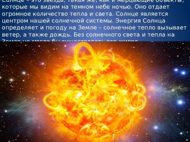 Солнце – это звезда, такая же, как и мерцающие объекты, которые мы видим на темном небе ночью. Оно отдает огромное количество тепла и света. Солнце является центром нашей солнечной системы. Энергия Солнца определяет и погоду на Земле – солнечное тепло вызывает ветер, а также дождь. Без солнечного света и тепла на Земле не могло бы существовать все живое.   