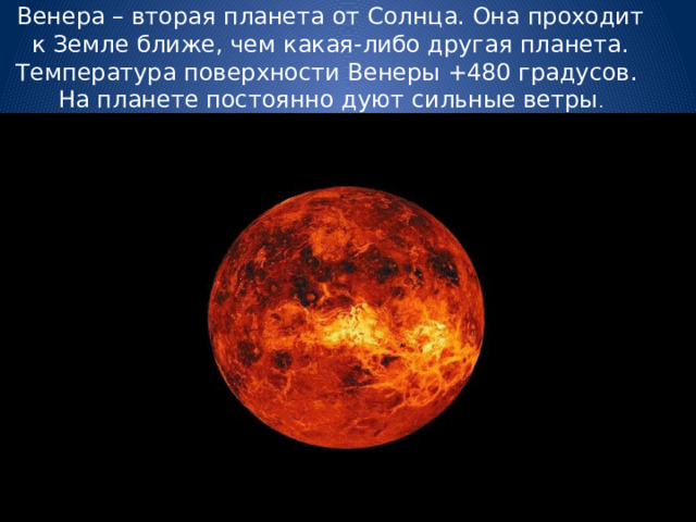 Венера – вторая планета от Солнца. Она проходит к Земле ближе, чем какая-либо другая планета. Температура поверхности Венеры +480 градусов. На планете постоянно дуют сильные ветры . 