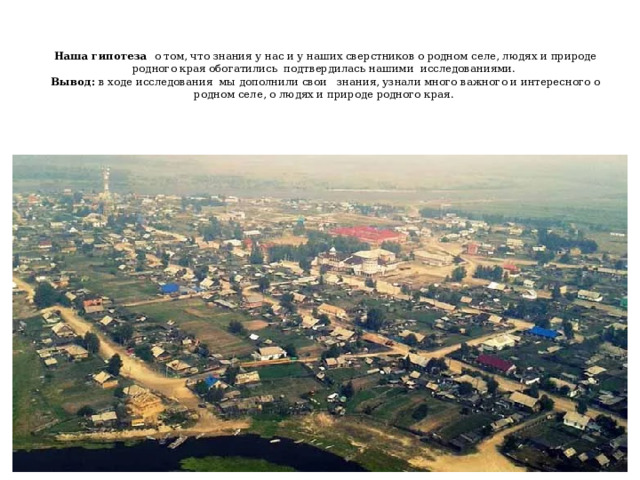    Наша гипотеза о том, что знания у нас и у наших сверстников о родном селе, людях и природе родного края обогатились подтвердилась нашими исследованиями.  Вывод: в ходе исследования мы дополнили свои знания, узнали много важного и интересного о родном селе, о людях и природе родного края.   