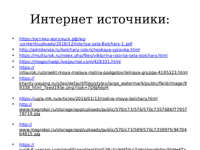 Интернет источники: https:// остяко- вогульск.рф / wp -content/uploads/2018/12/Istoriya-sela-Bolchary-1.pdf http:// admkonda.ru/bolchary-istoricheskaya-spravka.html https:// multiurok.ru/index.php/files/viktorina-istoriia-sela-bolchary.html https:// mogochadp.livejournal.com/428331.html https :// infourok.ru/proekt-moya-malaya-rodina-podgotovitelnaya-gruppa-4195323.html  https:// khanty-yasang.ru/sites/default/files/styles/large_watermark/public/field/image/99338_html_7eed195e.png?itok=7D6JA6yH  https:// ugra.mk.ru/articles/2016/01/13/rodina-moya-bolchary.html  http:// www.magrokol.ru/storage/app/uploads/public/570/c73/576/570c7357686f7795778719.jpg  http:// www.magrokol.ru/storage/app/uploads/public/570/c73/599/570c735997fc9470464815.jpg  https:// sun9-8.userapi.com/impf/GawoGealYpz02fJuYxiHHTtkp7zHoVwsgfoIJw/5bHeKTxFj_Q.jpg?size=1136x640&quality=96&sign=c2432fdc50ab425aef7a0e7614c3654d&c_uniq_tag=JHadil_hBVASn5qHivNruKri-1SrDLFFIfH3X5-8_Ek&type=album  