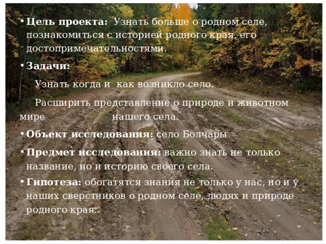 Цель проекта:   Узнать больше о родном селе, познакомиться с историей родного края, его достопримечательностями. Задачи:    Узнать когда и как возникло село.    Расширить представление о природе и животном мире нашего села. Объект исследования: село Болчары Предмет исследования: важно знать не только название, но и историю своего села. Гипотеза:  обогатятся знания не только у нас, но и у наших сверстников о родном селе, людях и природе родного края. 