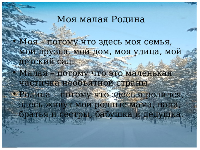 Моя малая Родина Моя – потому что здесь моя семья, мои друзья, мой дом, моя улица, мой детский сад. Малая – потому что это маленькая частичка необъятной страны. Родина – потому что здесь я родился, здесь живут мои родные мама, папа, братья и сестры, бабушка и дедушка. 