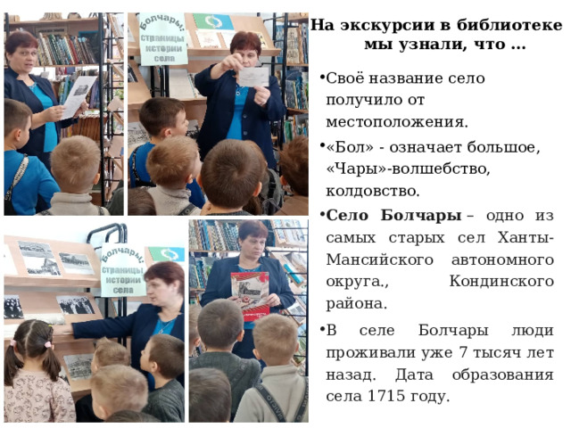 На экскурсии в библиотеке мы узнали, что … Своё название село получило от местоположения. «Бол» - означает большое, «Чары»-волшебство, колдовство. Село Болчары  – одно из самых старых сел Ханты-Мансийского автономного округа., Кондинского района. В селе Болчары люди проживали уже 7 тысяч лет назад. Дата образования села 1715 году. 