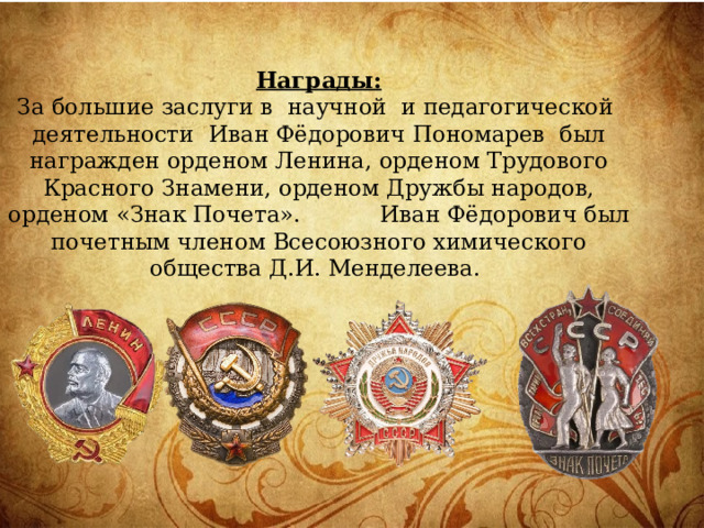 Награды:  За большие заслуги в научной и педагогической деятельности Иван Фёдорович Пономарев был награжден орденом Ленина, орденом Трудового Красного Знамени, орденом Дружбы народов, орденом «Знак Почета». Иван Фёдорович был почетным членом Всесоюзного химического общества Д.И. Менделеева.   