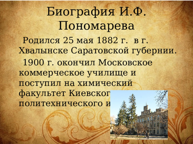 Биография И.Ф. Пономарева  Родился 25 мая 1882 г. в г. Хвалынске Саратовской губернии.  1900 г. окончил Московское коммерческое училище и поступил на химический факультет Киевского политехнического института. 