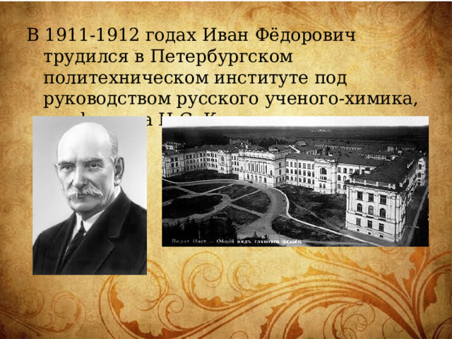 В 1911-1912 годах Иван Фёдорович трудился в Петербургском политехническом институте под руководством русского ученого-химика, профессора Н.С. Курнакова. 
