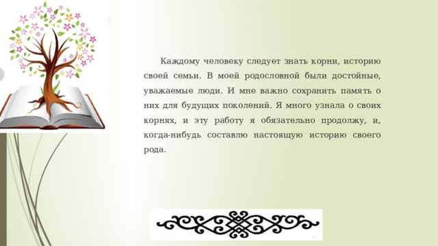  Каждому человеку следует знать корни, историю своей семьи. В моей родословной были достойные, уважаемые люди. И мне важно сохранить память о них для будущих поколений. Я много узнала о своих корнях, и эту работу я обязательно продолжу, и, когда-нибудь составлю настоящую историю своего рода. 