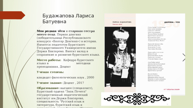 Будажапова Лариса Батуевна Моя родная тётя и старшая сестра моего отца . Первая дангина (победительница Республиканского конкурса «Баатар Дангина») в истории. Является педагогом Бурятского Государственного Университета имени Доржи Банзарова. Вносит вклад в сохранение и развитие бурятского языка. Место работы: Кафедра бурятского языка и методики преподавания, Доцент Ученая степень: кандидат филологических наук , 2000 Ученое звание: Доцент , 2017 Образование: высшее (специалист), Бурятский ордена 