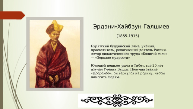 Эрдэни - Хайбзун Галшиев (1855-1915) Бурятский буддийский лама, учёный, просветитель, религиозный деятель России. Автор дидактического труда «Бэлигэй толи» — «Зерцало мудрости»  Юношей пешком ушел в Тибет, где 20 лет изучал Учения Будды. Получив звание «Дооромбо», он вернулся на родину, чтобы помогать людям. 