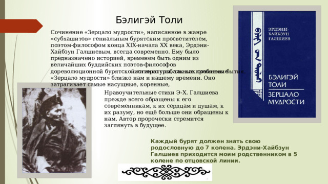 Бэлигэй Толи Сочинение «Зерцало мудрости», написанное в жанре «субхашитов» гениальным бурятским просветителем, поэтом-философом конца XIX-начала XX века, Эрдэни-Хайбзун Галшиевым, всегда современно. Ему было предназначено историей, временем быть одним из величайших буддийских поэтов-философов дореволюционной бурятской литературы, так как сочинение «Зерцало мудрости» близко нам и нашему времени. Оно затрагивает самые насущные, коренные, истинно глобальные проблемы бытия . Нравоучительные стихи Э-Х. Галшиева прежде всего обращены к его современникам, к их сердцам и душам, к их разуму, но ещё больше они обращены к нам. Автор пророчески стремится заглянуть в будущее. Каждый бурят должен знать свою родословную до 7 колена. Эрдэни-Хайбзун Галшиев приходится моим родственником в 5 колене по отцовской линии. 