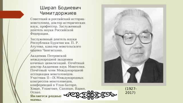 Ширап Бодиевич Чимитдоржиев Советский и российский историк-монголовед, доктор исторических наук, профессор. Заслуженный деятель науки Российской Федерации. Заслуженный деятель науки Республики Бурятия им. П. Р. Атутова, кавалер монгольского ордена Чингисхана. Академик Петровской международной академии кочевых цивилизаций. Почётный доктор Академии наук Монголии. Почётный член Международной ассоциации монголоведов. Участник II—IX Международных конгрессов монголоведов, конференций в Улан-Баторе, Ховде, Улангоме, Саппоро, Варне, Осаке.  Является родным дядей моей мамы . (1927-2017) 