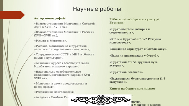 Научные работы Автор монографий : «Взаимоотношения Монголии и Средней Азии в XVII—XVIII вв.», «Взаимоотношения Монголии и России» (XVII—XVIII вв.), «Россия и Монголия», «Русские, монгольские и бурятские летописи о средневековых монголах», «Сотрудничество СССР и МНР в области науки и культуры», «Антиманчжурская освободительная борьба монгольского народа», «Национально-освободительное движение монгольского народа в XVII—XVIII вв», «Монголия в эпоху средневековья и новое время», «Российские монголоведы», «Академик Бимбын Ринчен». Работы по истории и культуре Бурятии: «Бурят-монголы: история и современность», «Кто мы, бурят-монголы? Раздумья монголоведа», «Хождение хори-бурят к Сагаан-хану», «Была ли цивилизация у бурят?», «Бурятский этнос: трудный путь истории», «Бурятские летописи», «Выдающиеся бурятские деятели (1-8 выпусков)». Книги на бурятском языке: «Монгол орон», «Сагаалган», «Сургаалай үгэнүүд», «Минии Буряад-Монгол» и многие другие 