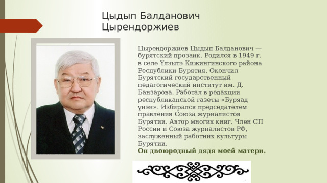 Цыдып Балданович Цырендоржиев Цырендоржиев Цыдып Балданович — бурятский прозаик. Родился в 1949 г. в селе Үлзытэ Кижингинского района Республики Бурятия. Окончил Бурятский государственный педагогический институт им. Д. Банзарова. Работал в редакции республиканской газеты «Буряад үнэн». Избирался председателем правления Союза журналистов Бурятии. Автор многих книг. Член СП России и Союза журналистов РФ, заслуженный работник культуры Бурятии.  Он двоюродный дядя моей матери. 