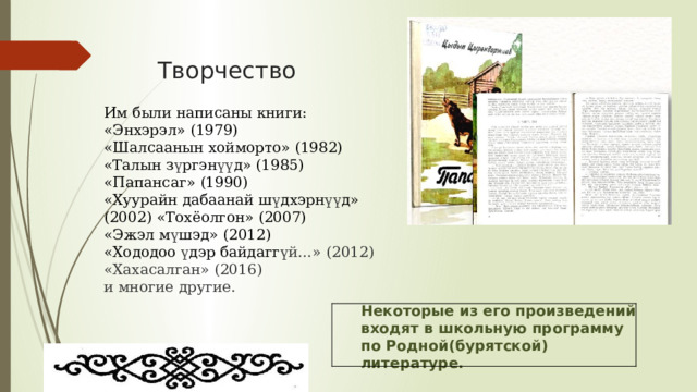 Творчество Им были написаны книги: «Энхэрэл» (1979) «Шалсаанын хойморто» (1982) «Талын з ү ргэн үү д» (1985)  «Папансаг» (1990)  «Хуурайн дабаанай ш ү дхэрн үү д» (2002) «Тохёолгон» (2007)  «Эжэл м ү шэд» (2012)  «Хододоо ү дэр байдагг үй…» (2012)  «Хахасалган» (2016)  и многие другие. Некоторые из его произведений входят в школьную программу по Родной(бурятской) литературе. 