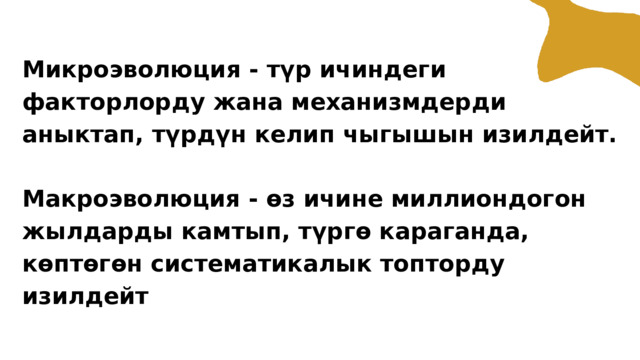Микроэволюция - түр ичиндеги факторлорду жана механизмдерди аныктап, түрдүн келип чыгышын изилдейт. Макроэволюция - өз ичине миллиондогон жылдарды камтып, түргө караганда, көптөгөн систематикалык топторду изилдейт 