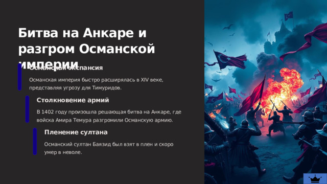  Битва на Анкаре и разгром Османской империи Османская экспансия Османская империя быстро расширялась в XIV веке, представляя угрозу для Тимуридов. Столкновение армий В 1402 году произошла решающая битва на Анкаре, где войска Амира Темура разгромили Османскую армию. Пленение султана Османский султан Баязид был взят в плен и скоро умер в неволе. 